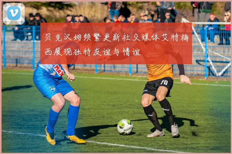 贝克汉姆频繁更新社交媒体艾特梅西展现独特友谊与情谊