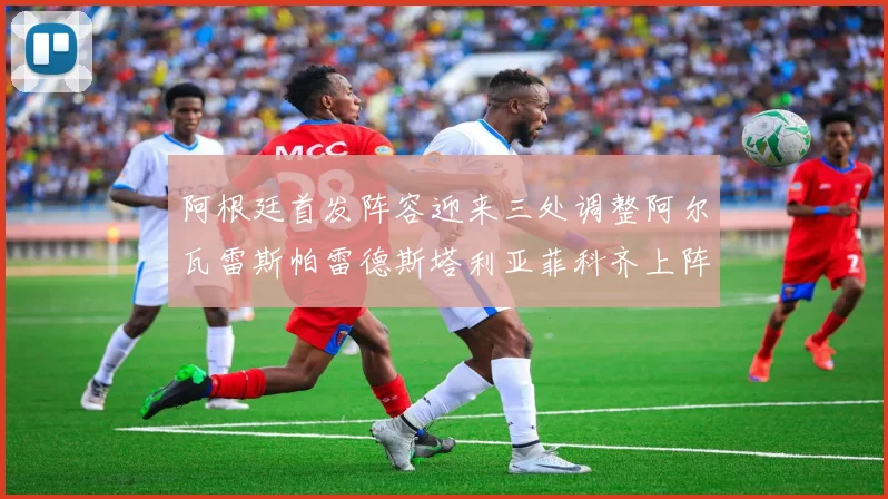 阿根廷首发阵容迎来三处调整阿尔瓦雷斯帕雷德斯塔利亚菲科齐上阵