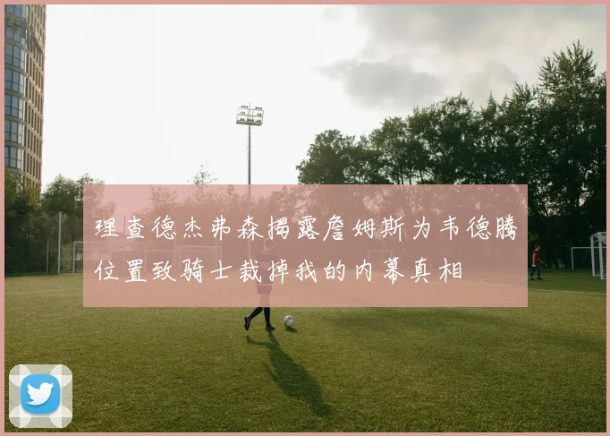 理查德杰弗森揭露詹姆斯为韦德腾位置致骑士裁掉我的内幕真相