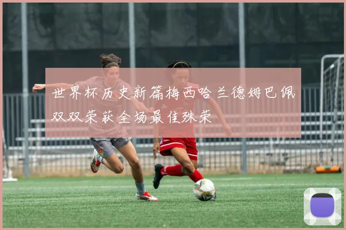 世界杯历史新篇梅西哈兰德姆巴佩双双荣获全场最佳殊荣