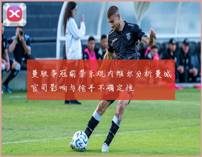 曼联争冠前景乐观内维尔分析曼城官司影响与枪手不确定性