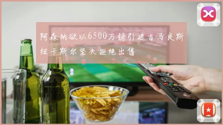 阿森纳欲以6500万镑引进吉马良斯纽卡斯尔坚决拒绝出售