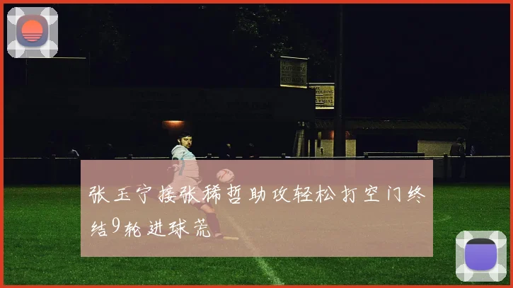 张玉宁接张稀哲助攻轻松打空门终结9轮进球荒