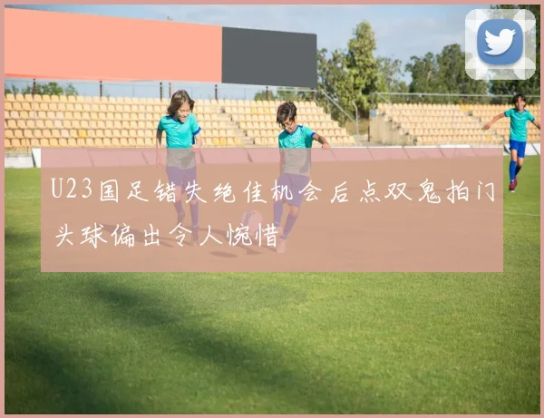 U23国足错失绝佳机会后点双鬼拍门头球偏出令人惋惜