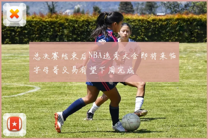 总决赛结束后NBA选秀大会即将来临字母哥交易有望下周完成