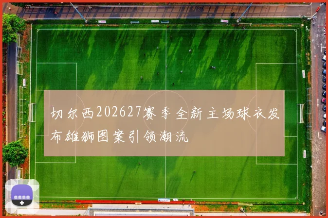 切尔西202627赛季全新主场球衣发布雄狮图案引领潮流