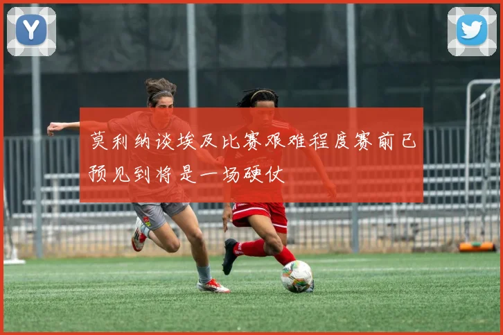 莫利纳谈埃及比赛艰难程度赛前已预见到将是一场硬仗