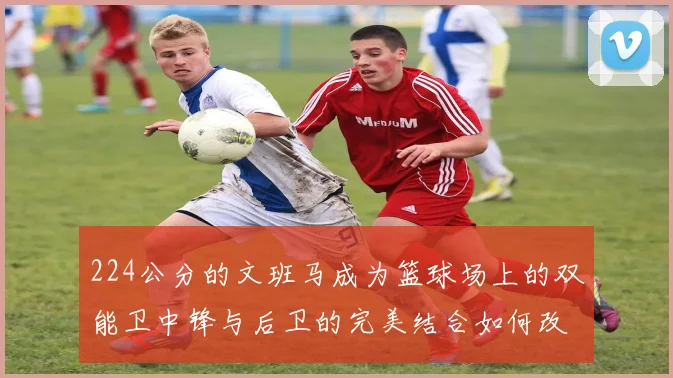 224公分的文班马成为篮球场上的双能卫中锋与后卫的完美结合如何改变比赛格局