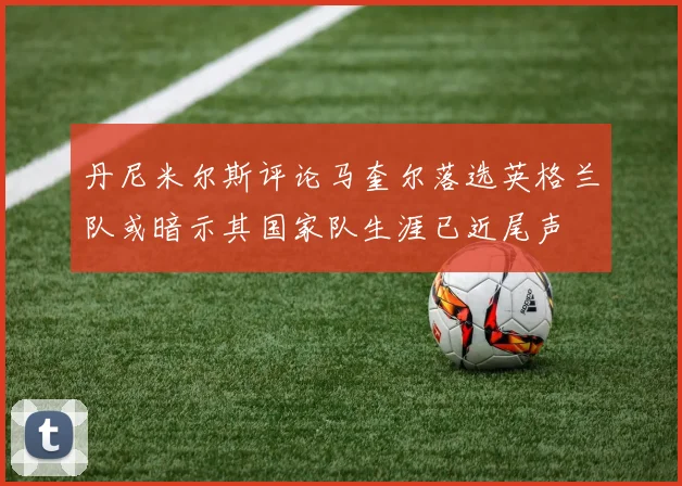 丹尼米尔斯评论马奎尔落选英格兰队或暗示其国家队生涯已近尾声