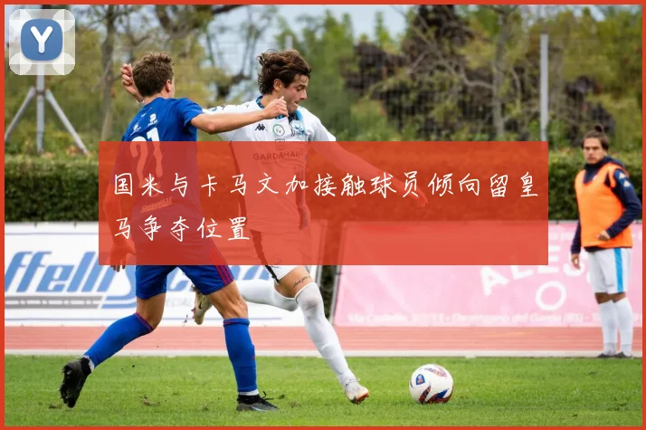 国米与卡马文加接触球员倾向留皇马争夺位置