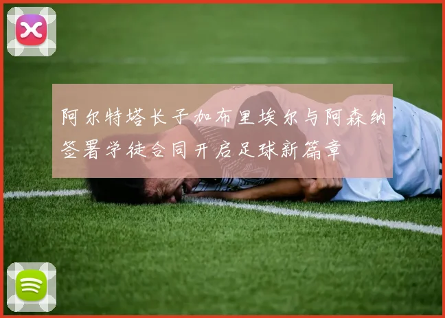 阿尔特塔长子加布里埃尔与阿森纳签署学徒合同开启足球新篇章