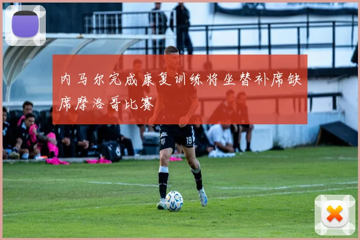 内马尔完成康复训练将坐替补席缺席摩洛哥比赛