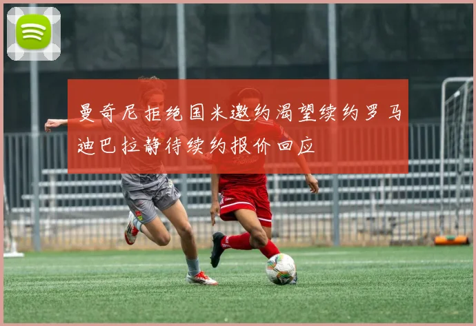 曼奇尼拒绝国米邀约渴望续约罗马迪巴拉静待续约报价回应