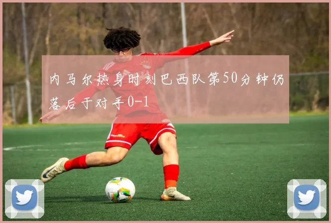 内马尔热身时刻巴西队第50分钟仍落后于对手0-1