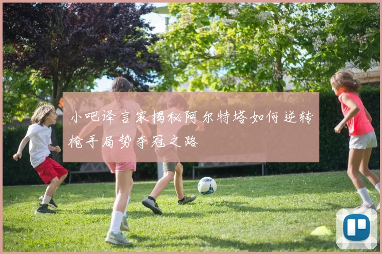 小吧译言家揭秘阿尔特塔如何逆转枪手局势夺冠之路