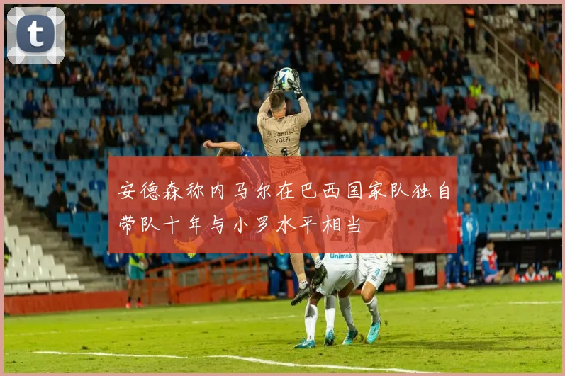 安德森称内马尔在巴西国家队独自带队十年与小罗水平相当