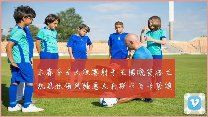 本赛季五大联赛射手王揭晓英格兰凯恩独领风骚意大利斯卡马卡紧随其后