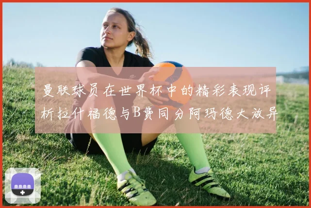 曼联球员在世界杯中的精彩表现评析拉什福德与B费同分阿玛德大放异彩