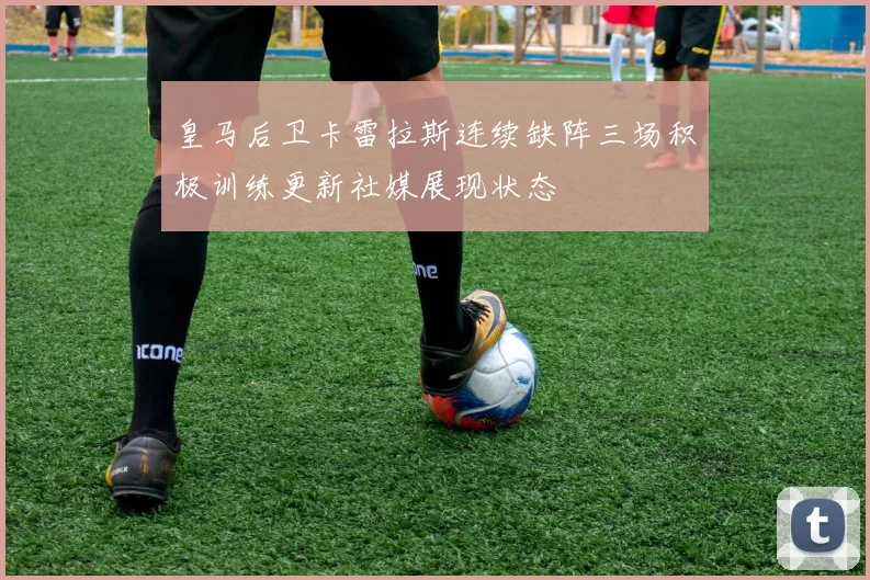 皇马后卫卡雷拉斯连续缺阵三场积极训练更新社媒展现状态