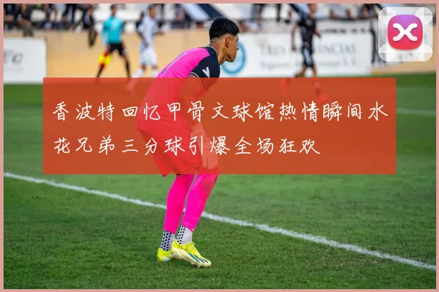 香波特回忆甲骨文球馆热情瞬间水花兄弟三分球引爆全场狂欢