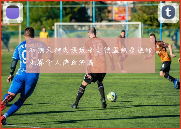 布朗天神失误致命古德温绝杀逆转比赛令人热血沸腾