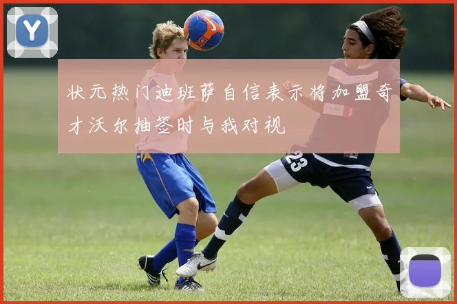 状元热门迪班萨自信表示将加盟奇才沃尔抽签时与我对视