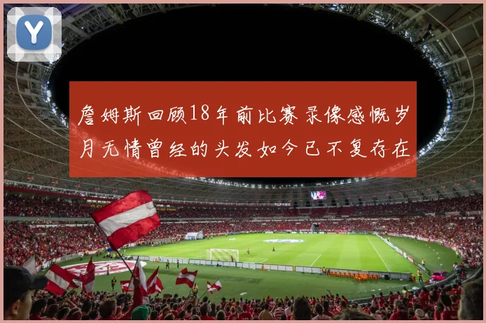 詹姆斯回顾18年前比赛录像感慨岁月无情曾经的头发如今已不复存在