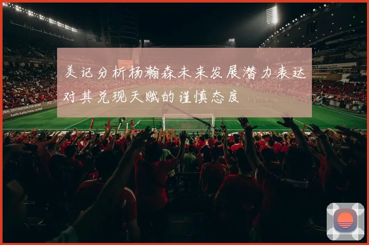 美记分析杨瀚森未来发展潜力表达对其兑现天赋的谨慎态度