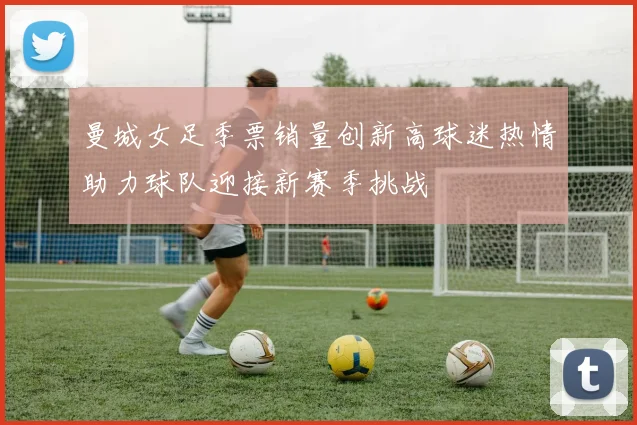 曼城女足季票销量创新高球迷热情助力球队迎接新赛季挑战