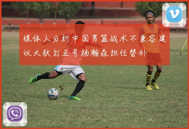 媒体人分析中国男篮战术不兼容建议大秋打五号杨瀚森担任替补