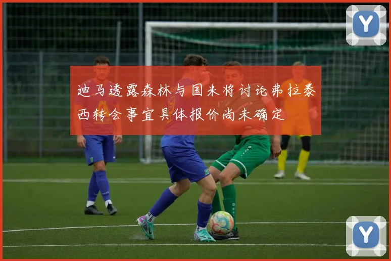 迪马透露森林与国米将讨论弗拉泰西转会事宜具体报价尚未确定